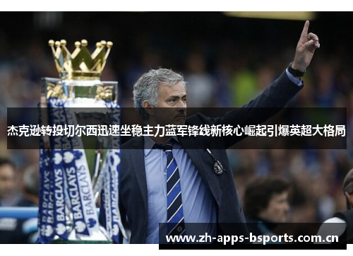 杰克逊转投切尔西迅速坐稳主力蓝军锋线新核心崛起引爆英超大格局
